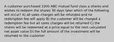 A customer purchased 1000 ABC mutual fund class a shares and wishes to redeem the shares 30 days later which of the following will occur? A) all sales charges will be refunded and no redemption fee will apply B) the customer will be charged a redemption fee but all sales charges will be returned C) the shares will be redeemed at a price equal to the next calculated net asset value D) the full amount of the investment will be returned to the customer