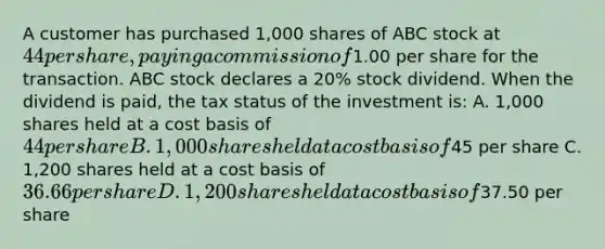 A customer has purchased 1,000 shares of ABC stock at 44 per share, paying a commission of1.00 per share for the transaction. ABC stock declares a 20% stock dividend. When the dividend is paid, the tax status of the investment is: A. 1,000 shares held at a cost basis of 44 per share B. 1,000 shares held at a cost basis of45 per share C. 1,200 shares held at a cost basis of 36.66 per share D. 1,200 shares held at a cost basis of37.50 per share