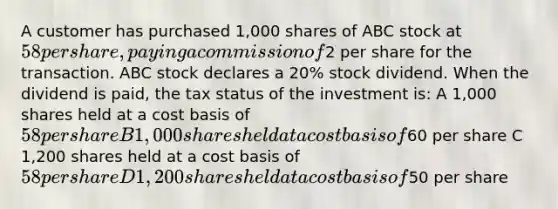 A customer has purchased 1,000 shares of ABC stock at 58 per share, paying a commission of2 per share for the transaction. ABC stock declares a 20% stock dividend. When the dividend is paid, the tax status of the investment is: A 1,000 shares held at a cost basis of 58 per share B 1,000 shares held at a cost basis of60 per share C 1,200 shares held at a cost basis of 58 per share D 1,200 shares held at a cost basis of50 per share