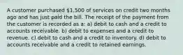 A customer purchased 1,500 of services on credit two months ago and has just paid the bill. The receipt of the payment from the customer is recorded as a: a) debit to cash and a credit to accounts receivable. b) debit to expenses and a credit to revenue. c) debit to cash and a credit to inventory. d) debit to accounts receivable and a credit to retained earnings.