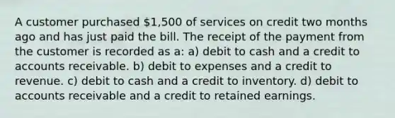 A customer purchased 1,500 of services on credit two months ago and has just paid the bill. The receipt of the payment from the customer is recorded as a: a) debit to cash and a credit to accounts receivable. b) debit to expenses and a credit to revenue. c) debit to cash and a credit to inventory. d) debit to accounts receivable and a credit to retained earnings.