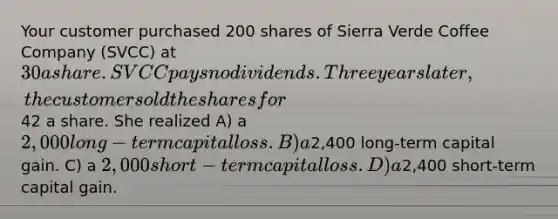 Your customer purchased 200 shares of Sierra Verde Coffee Company (SVCC) at 30 a share. SVCC pays no dividends. Three years later, the customer sold the shares for42 a share. She realized A) a 2,000 long-term capital loss. B) a2,400 long-term capital gain. C) a 2,000 short-term capital loss. D) a2,400 short-term capital gain.