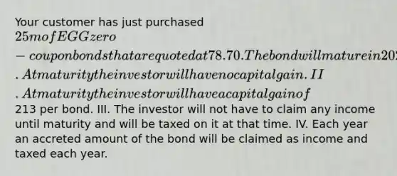 Your customer has just purchased 25m of EGG zero-coupon bonds that are quoted at 78.70. The bond will mature in 2027. Which two of the following statements are true regarding this bond? I. At maturity the investor will have no capital gain. II. At maturity the investor will have a capital gain of213 per bond. III. The investor will not have to claim any income until maturity and will be taxed on it at that time. IV. Each year an accreted amount of the bond will be claimed as income and taxed each year.