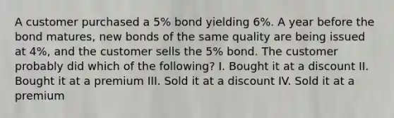 A customer purchased a 5% bond yielding 6%. A year before the bond matures, new bonds of the same quality are being issued at 4%, and the customer sells the 5% bond. The customer probably did which of the following? I. Bought it at a discount II. Bought it at a premium III. Sold it at a discount IV. Sold it at a premium