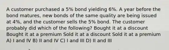 A customer purchased a 5% bond yielding 6%. A year before the bond matures, new bonds of the same quality are being issued at 4%, and the customer sells the 5% bond. The customer probably did which of the following? Bought it at a discount Bought it at a premium Sold it at a discount Sold it at a premium A) I and IV B) II and IV C) I and III D) II and III