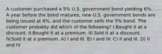 A customer purchased a 5% U.S. government bond yielding 6%. A year before the bond matures, new U.S. government bonds are being issued at 4%, and the customer sells the 5% bond. The customer probably did which of the following? I.Bought it at a discount. II.Bought it at a premium. III.Sold it at a discount. IV.Sold it at a premium. A) I and III. B) I and IV. C) II and III. D) II and IV