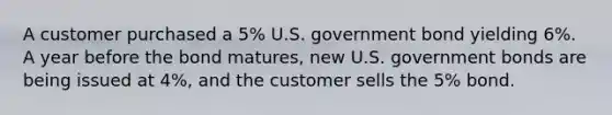 A customer purchased a 5% U.S. government bond yielding 6%. A year before the bond matures, new U.S. government bonds are being issued at 4%, and the customer sells the 5% bond.