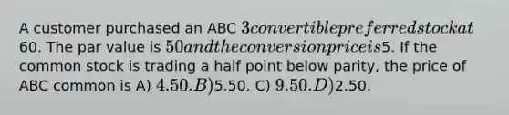 A customer purchased an ABC 3 convertible preferred stock at60. The par value is 50 and the conversion price is5. If the common stock is trading a half point below parity, the price of ABC common is A) 4.50. B)5.50. C) 9.50. D)2.50.