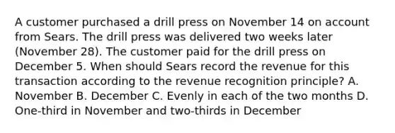 A customer purchased a drill press on November 14 on account from Sears. The drill press was delivered two weeks later (November 28). The customer paid for the drill press on December 5. When should Sears record the revenue for this transaction according to the revenue recognition principle? A. November B. December C. Evenly in each of the two months D. One‐third in November and two‐thirds in December