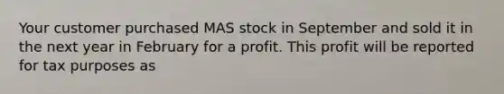 Your customer purchased MAS stock in September and sold it in the next year in February for a profit. This profit will be reported for tax purposes as