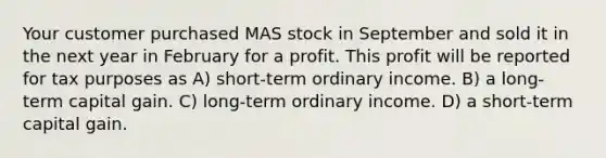 Your customer purchased MAS stock in September and sold it in the next year in February for a profit. This profit will be reported for tax purposes as A) short-term ordinary income. B) a long-term capital gain. C) long-term ordinary income. D) a short-term capital gain.