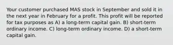 Your customer purchased MAS stock in September and sold it in the next year in February for a profit. This profit will be reported for tax purposes as A) a long-term capital gain. B) short-term ordinary income. C) long-term ordinary income. D) a short-term capital gain.