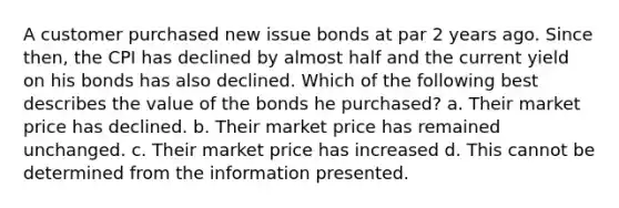 A customer purchased new issue bonds at par 2 years ago. Since then, the CPI has declined by almost half and the current yield on his bonds has also declined. Which of the following best describes the value of the bonds he purchased? a. Their market price has declined. b. Their market price has remained unchanged. c. Their market price has increased d. This cannot be determined from the information presented.