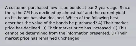 A customer purchased new issue bonds at par 2 years ago. Since then, the CPI has declined by almost half and the current yield on his bonds has also declined. Which of the following best describes the value of the bonds he purchased? A) Their market price has declined. B) Their market price has increased. C) This cannot be determined from the information presented. D) Their market price has remained unchanged.