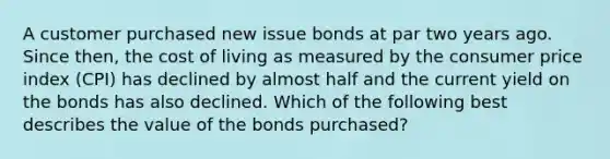 A customer purchased new issue bonds at par two years ago. Since then, the cost of living as measured by the consumer price index (CPI) has declined by almost half and the current yield on the bonds has also declined. Which of the following best describes the value of the bonds purchased?