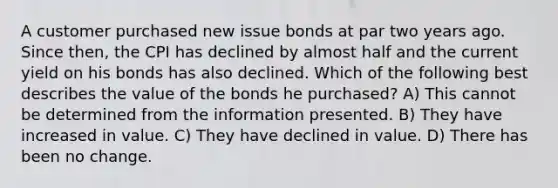 A customer purchased new issue bonds at par two years ago. Since then, the CPI has declined by almost half and the current yield on his bonds has also declined. Which of the following best describes the value of the bonds he purchased? A) This cannot be determined from the information presented. B) They have increased in value. C) They have declined in value. D) There has been no change.