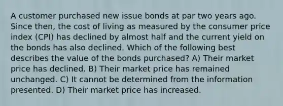 A customer purchased new issue bonds at par two years ago. Since then, the cost of living as measured by the consumer price index (CPI) has declined by almost half and the current yield on the bonds has also declined. Which of the following best describes the value of the bonds purchased? A) Their market price has declined. B) Their market price has remained unchanged. C) It cannot be determined from the information presented. D) Their market price has increased.