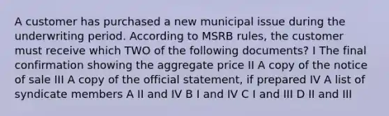 A customer has purchased a new municipal issue during the underwriting period. According to MSRB rules, the customer must receive which TWO of the following documents? I The final confirmation showing the aggregate price II A copy of the notice of sale III A copy of the official statement, if prepared IV A list of syndicate members A II and IV B I and IV C I and III D II and III