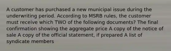 A customer has purchased a new municipal issue during the underwriting period. According to MSRB rules, the customer must receive which TWO of the following documents? The final confirmation showing the aggregate price A copy of the notice of sale A copy of the official statement, if prepared A list of syndicate members