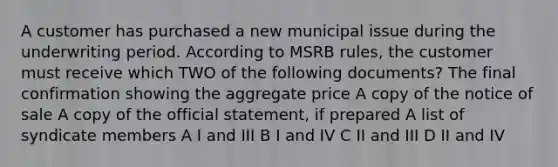 A customer has purchased a new municipal issue during the underwriting period. According to MSRB rules, the customer must receive which TWO of the following documents? The final confirmation showing the aggregate price A copy of the notice of sale A copy of the official statement, if prepared A list of syndicate members A I and III B I and IV C II and III D II and IV