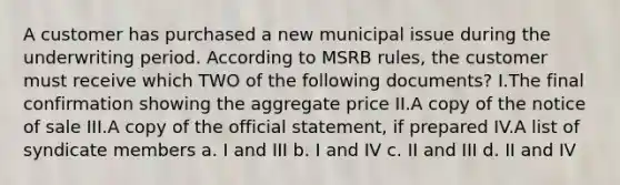 A customer has purchased a new municipal issue during the underwriting period. According to MSRB rules, the customer must receive which TWO of the following documents? I.The final confirmation showing the aggregate price II.A copy of the notice of sale III.A copy of the official statement, if prepared IV.A list of syndicate members a. I and III b. I and IV c. II and III d. II and IV