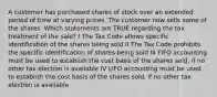 A customer has purchased shares of stock over an extended period of time at varying prices. The customer now sells some of the shares. Which statements are TRUE regarding the tax treatment of the sale? I The Tax Code allows specific identification of the shares being sold II The Tax Code prohibits the specific identification of shares being sold III FIFO accounting must be used to establish the cost basis of the shares sold, if no other tax election is available IV LIFO accounting must be used to establish the cost basis of the shares sold, if no other tax election is available