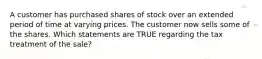 A customer has purchased shares of stock over an extended period of time at varying prices. The customer now sells some of the shares. Which statements are TRUE regarding the tax treatment of the sale?