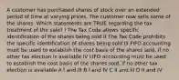 A customer has purchased shares of stock over an extended period of time at varying prices. The customer now sells some of the shares. Which statements are TRUE regarding the tax treatment of the sale? I The Tax Code allows specific identification of the shares being sold II The Tax Code prohibits the specific identification of shares being sold III FIFO accounting must be used to establish the cost basis of the shares sold, if no other tax election is available IV LIFO accounting must be used to establish the cost basis of the shares sold, if no other tax election is available A I and III B I and IV C II and III D II and IV