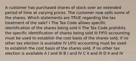 A customer has purchased shares of stock over an extended period of time at varying prices. The customer now sells some of the shares. Which statements are TRUE regarding the tax treatment of the sale? I The Tax Code allows specific identification of the shares being sold II The Tax Code prohibits the specific identification of shares being sold III FIFO accounting must be used to establish the cost basis of the shares sold, if no other tax election is available IV LIFO accounting must be used to establish the cost basis of the shares sold, if no other tax election is available A I and III B I and IV C II and III D II and IV