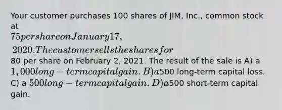 Your customer purchases 100 shares of JIM, Inc., common stock at 75 per share on January 17, 2020. The customer sells the shares for80 per share on February 2, 2021. The result of the sale is A) a 1,000 long-term capital gain. B) a500 long-term capital loss. C) a 500 long-term capital gain. D) a500 short-term capital gain.