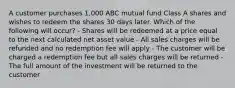 A customer purchases 1,000 ABC mutual fund Class A shares and wishes to redeem the shares 30 days later. Which of the following will occur? - Shares will be redeemed at a price equal to the next calculated net asset value - All sales charges will be refunded and no redemption fee will apply - The customer will be charged a redemption fee but all sales charges will be returned - The full amount of the investment will be returned to the customer