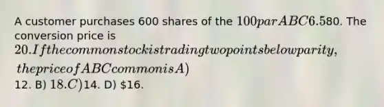 A customer purchases 600 shares of the 100 par ABC 6.5% convertible preferred stock at80. The conversion price is 20. If the common stock is trading two points below parity, the price of ABC common is A)12. B) 18. C)14. D) 16.