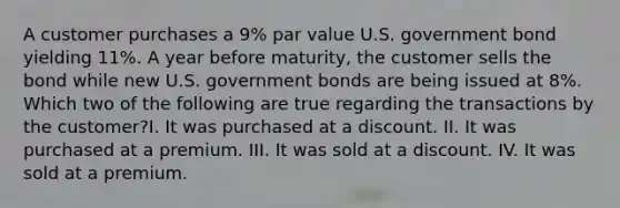 A customer purchases a 9% par value U.S. government bond yielding 11%. A year before maturity, the customer sells the bond while new U.S. government bonds are being issued at 8%. Which two of the following are true regarding the transactions by the customer?I. It was purchased at a discount. II. It was purchased at a premium. III. It was sold at a discount. IV. It was sold at a premium.