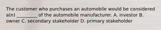 The customer who purchases an automobile would be considered a(n) _________ of the automobile manufacturer. A. investor B. owner C. secondary stakeholder D. primary stakeholder