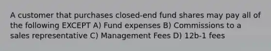 A customer that purchases closed-end fund shares may pay all of the following EXCEPT A) Fund expenses B) Commissions to a sales representative C) Management Fees D) 12b-1 fees