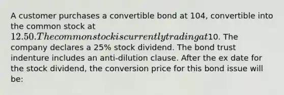 A customer purchases a convertible bond at 104, convertible into the common stock at 12.50. The common stock is currently trading at10. The company declares a 25% stock dividend. The bond trust indenture includes an anti-dilution clause. After the ex date for the stock dividend, the conversion price for this bond issue will be: