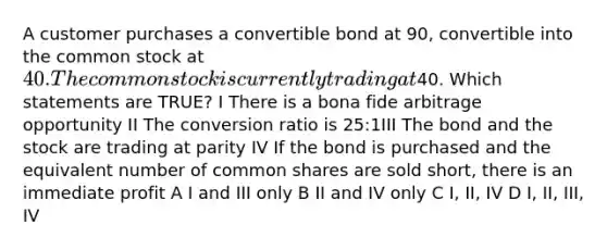 A customer purchases a convertible bond at 90, convertible into the common stock at 40. The common stock is currently trading at40. Which statements are TRUE? I There is a bona fide arbitrage opportunity II The conversion ratio is 25:1III The bond and the stock are trading at parity IV If the bond is purchased and the equivalent number of common shares are sold short, there is an immediate profit A I and III only B II and IV only C I, II, IV D I, II, III, IV