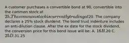 A customer purchases a convertible bond at 90, convertible into the common stock at 25. The common stock is currently trading at20. The company declares a 25% stock dividend. The bond trust indenture includes an anti-dilution clause. After the ex date for the stock dividend, the conversion price for this bond issue will be: A. 16 B.20 C. 25 D.31.25