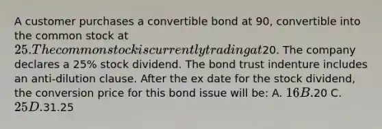 A customer purchases a convertible bond at 90, convertible into the common stock at 25. The common stock is currently trading at20. The company declares a 25% stock dividend. The bond trust indenture includes an anti-dilution clause. After the ex date for the stock dividend, the conversion price for this bond issue will be: A. 16 B.20 C. 25 D.31.25