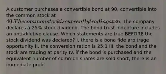 A customer purchases a convertible bond at 90, convertible into the common stock at 40. The common stock is currently trading at36. The company declares a 25% stock dividend. The bond trust indenture includes an anti-dilutive clause. Which statements are true BEFORE the stock dividend was declared? I. there is a bona fide arbitrage opportunity II. the conversion ration is 25:1 III. the bond and the stock are trading at parity IV. if the bond is purchased and the equivalent number of common shares are sold short, there is an immediate profit