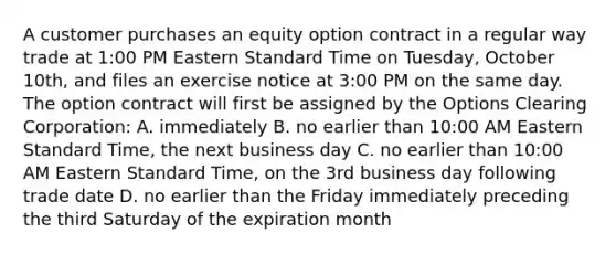 A customer purchases an equity option contract in a regular way trade at 1:00 PM Eastern Standard Time on Tuesday, October 10th, and files an exercise notice at 3:00 PM on the same day. The option contract will first be assigned by the Options Clearing Corporation: A. immediately B. no earlier than 10:00 AM Eastern Standard Time, the next business day C. no earlier than 10:00 AM Eastern Standard Time, on the 3rd business day following trade date D. no earlier than the Friday immediately preceding the third Saturday of the expiration month