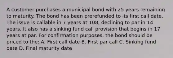 A customer purchases a municipal bond with 25 years remaining to maturity. The bond has been prerefunded to its first call date. The issue is callable in 7 years at 108, declining to par in 14 years. It also has a sinking fund call provision that begins in 17 years at par. For confirmation purposes, the bond should be priced to the: A. First call date B. First par call C. Sinking fund date D. Final maturity date