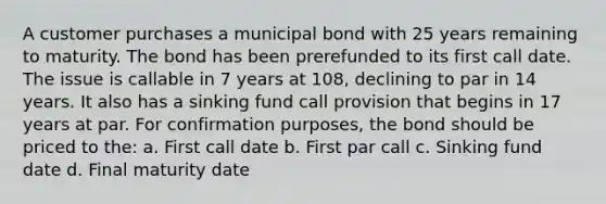 A customer purchases a municipal bond with 25 years remaining to maturity. The bond has been prerefunded to its first call date. The issue is callable in 7 years at 108, declining to par in 14 years. It also has a sinking fund call provision that begins in 17 years at par. For confirmation purposes, the bond should be priced to the: a. First call date b. First par call c. Sinking fund date d. Final maturity date