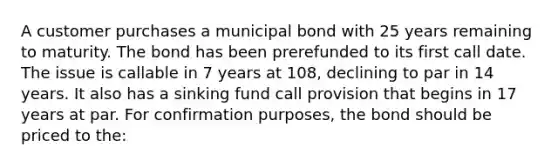 A customer purchases a municipal bond with 25 years remaining to maturity. The bond has been prerefunded to its first call date. The issue is callable in 7 years at 108, declining to par in 14 years. It also has a sinking fund call provision that begins in 17 years at par. For confirmation purposes, the bond should be priced to the: