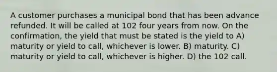 A customer purchases a municipal bond that has been advance refunded. It will be called at 102 four years from now. On the confirmation, the yield that must be stated is the yield to A) maturity or yield to call, whichever is lower. B) maturity. C) maturity or yield to call, whichever is higher. D) the 102 call.