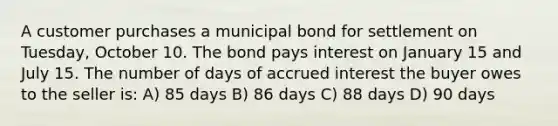 A customer purchases a municipal bond for settlement on Tuesday, October 10. The bond pays interest on January 15 and July 15. The number of days of accrued interest the buyer owes to the seller is: A) 85 days B) 86 days C) 88 days D) 90 days