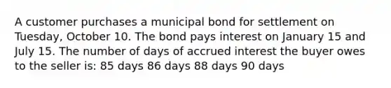 A customer purchases a municipal bond for settlement on Tuesday, October 10. The bond pays interest on January 15 and July 15. The number of days of accrued interest the buyer owes to the seller is: 85 days 86 days 88 days 90 days