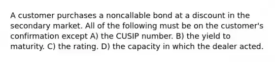 A customer purchases a noncallable bond at a discount in the secondary market. All of the following must be on the customer's confirmation except A) the CUSIP number. B) the yield to maturity. C) the rating. D) the capacity in which the dealer acted.