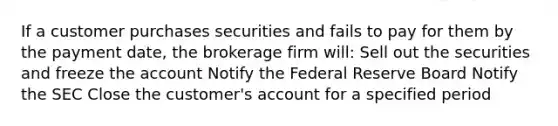 If a customer purchases securities and fails to pay for them by the payment date, the brokerage firm will: Sell out the securities and freeze the account Notify the Federal Reserve Board Notify the SEC Close the customer's account for a specified period