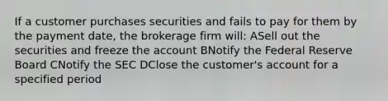 If a customer purchases securities and fails to pay for them by the payment date, the brokerage firm will: ASell out the securities and freeze the account BNotify the Federal Reserve Board CNotify the SEC DClose the customer's account for a specified period